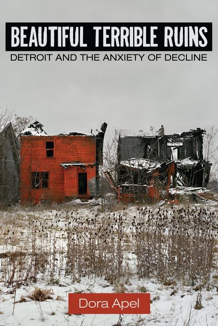 Apel, Dora. Beautiful Terrible Ruins: Detroit and the Anxiety of Decline